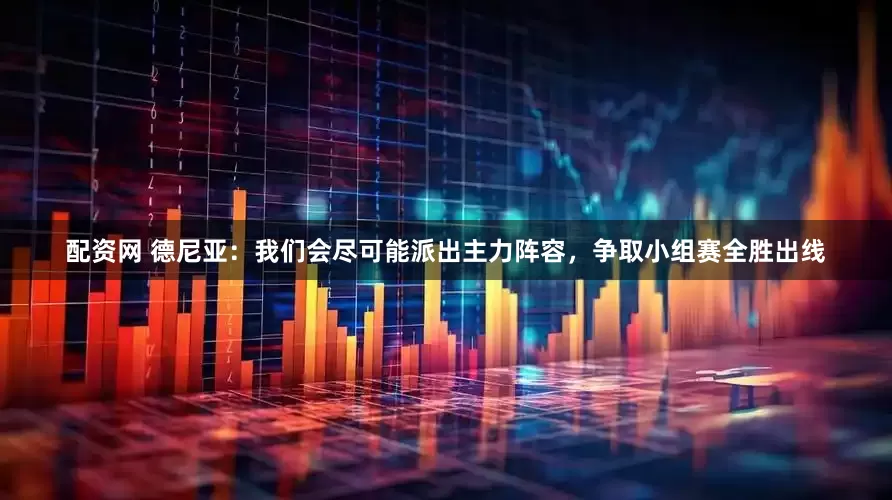 配资网 德尼亚：我们会尽可能派出主力阵容，争取小组赛全胜出线
