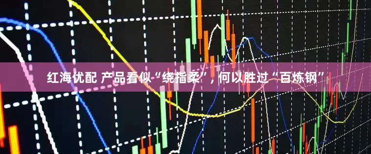 红海优配 产品看似“绕指柔”, 何以胜过“百炼钢”