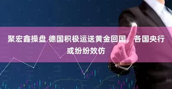 聚宏鑫操盘 德国积极运送黄金回国，各国央行或纷纷效仿