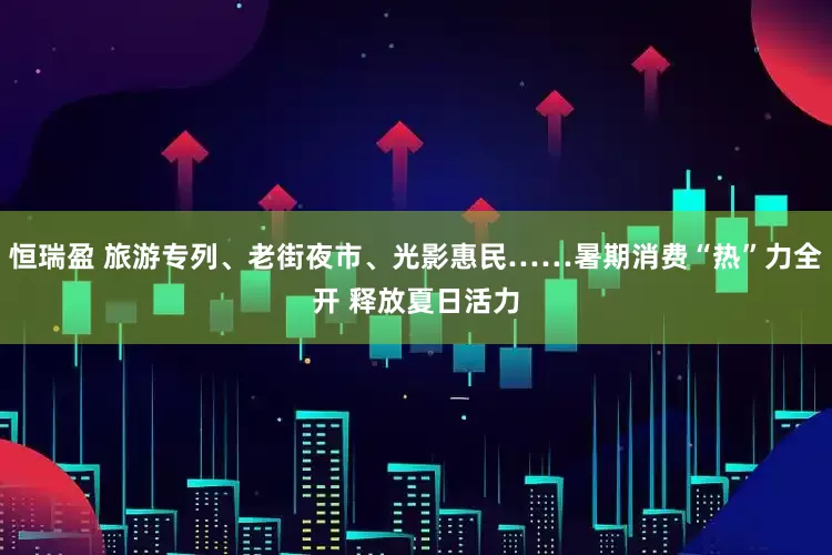 恒瑞盈 旅游专列、老街夜市、光影惠民……暑期消费“热”力全开 释放夏日活力
