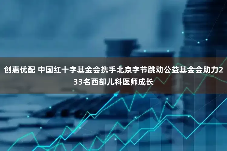 创惠优配 中国红十字基金会携手北京字节跳动公益基金会助力233名西部儿科医师成长