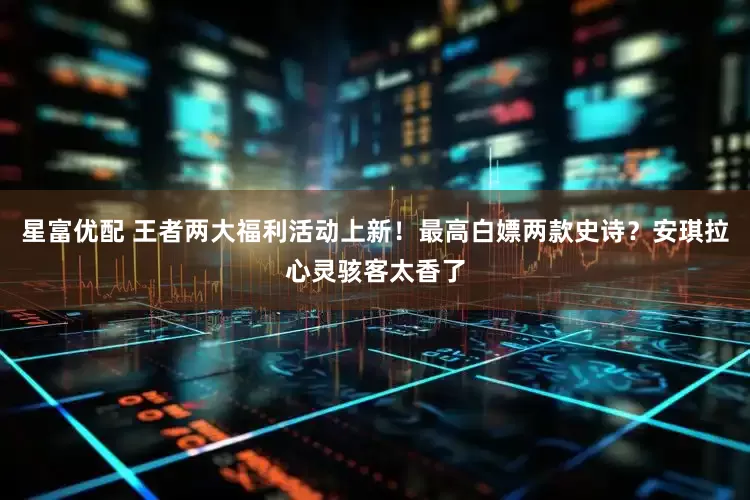 星富优配 王者两大福利活动上新！最高白嫖两款史诗？安琪拉心灵骇客太香了