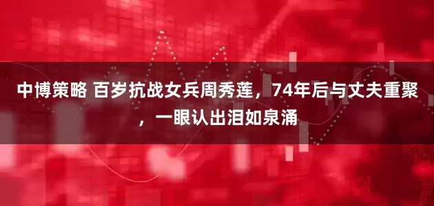 中博策略 百岁抗战女兵周秀莲，74年后与丈夫重聚，一眼认出泪如泉涌