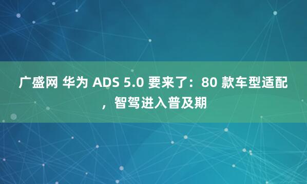 广盛网 华为 ADS 5.0 要来了：80 款车型适配，智驾进入普及期