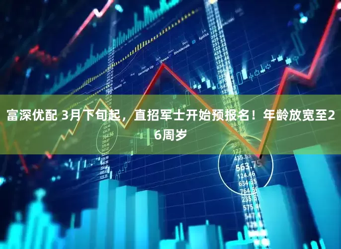 富深优配 3月下旬起，直招军士开始预报名！年龄放宽至26周岁