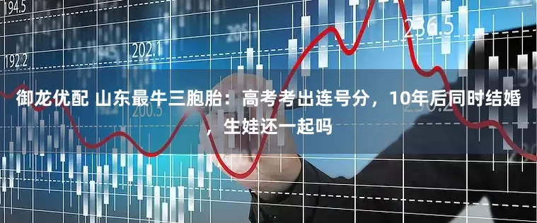 御龙优配 山东最牛三胞胎：高考考出连号分，10年后同时结婚，生娃还一起吗